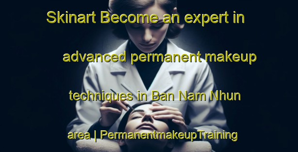 Skinart Become an expert in advanced permanent makeup techniques in Ban Nam Nhun area | PermanentmakeupTraining | PermanentmakeupClasses | SkinartTraining-Viet Nam
